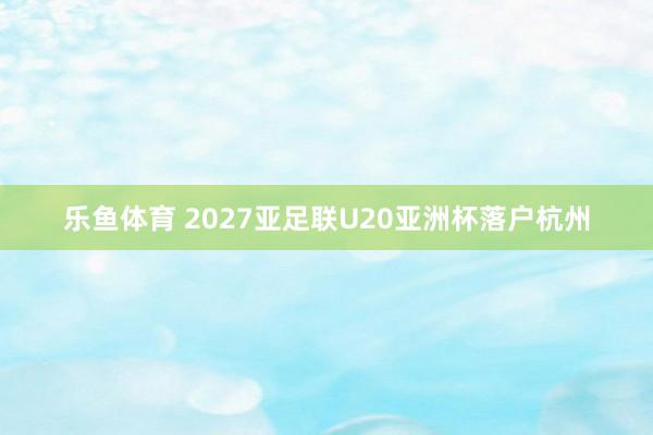 乐鱼体育 2027亚足联U20亚洲杯落户杭州