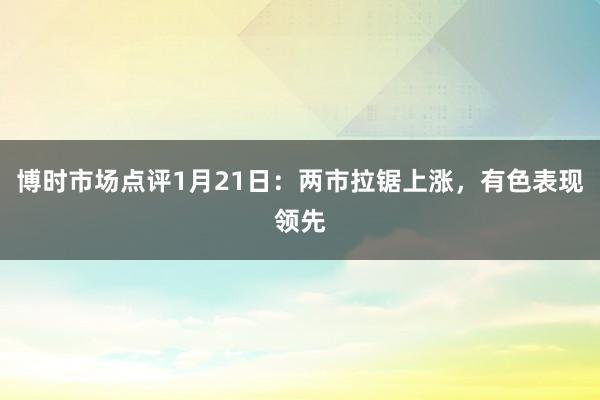 博时市场点评1月21日：两市拉锯上涨，有色表现领先