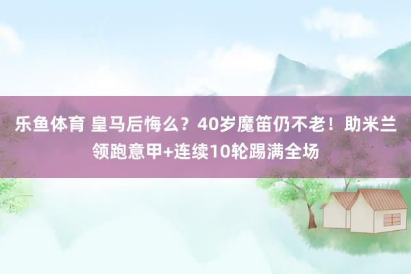 乐鱼体育 皇马后悔么?40岁魔笛仍不老!助米兰领跑意甲+连续10轮踢满全场