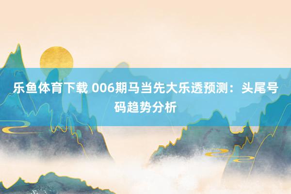 乐鱼体育下载 006期马当先大乐透预测：头尾号码趋势分析