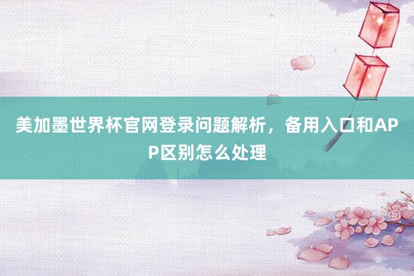 美加墨世界杯官网登录问题解析，备用入口和APP区别怎么处理