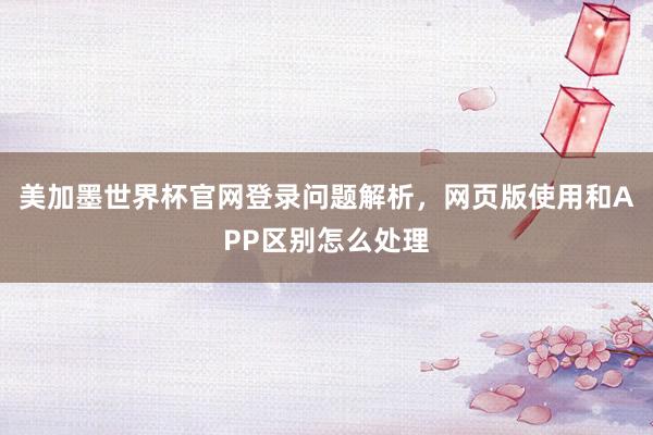 美加墨世界杯官网登录问题解析，网页版使用和APP区别怎么处理